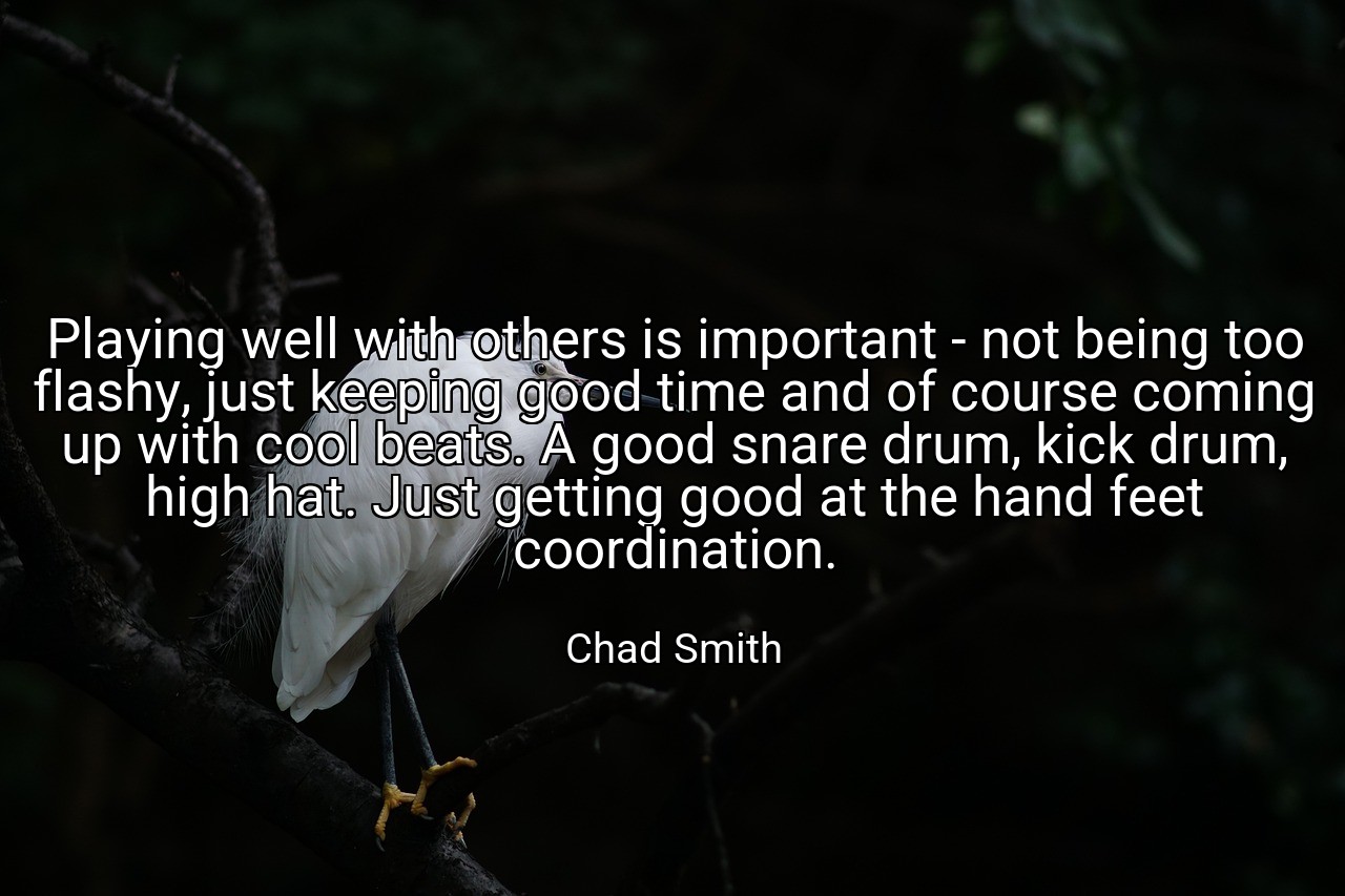 Playing well with others is important - not being too flashy, just keeping good time and of course coming up with cool beats. A good snare drum, kick drum, high hat. Just getting good at the hand feet coordination. - Chad Smith