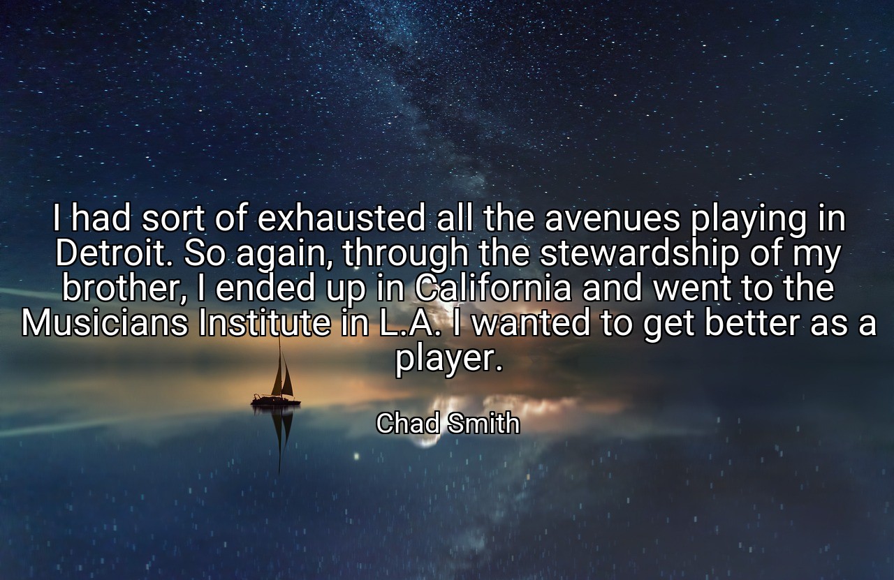 I had sort of exhausted all the avenues playing in Detroit. So again, through the stewardship of my brother, I ended up in California and went to the Musicians Institute in L.A. I wanted to get better as a player. - Chad Smith