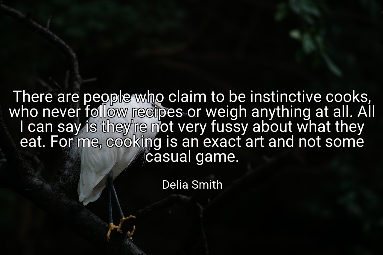 There are people who claim to be instinctive cooks, who never follow recipes or weigh anything at all. All I can say is they're not very fussy about what they eat. For me, cooking is an exact art and not some casual game. - Delia Smith