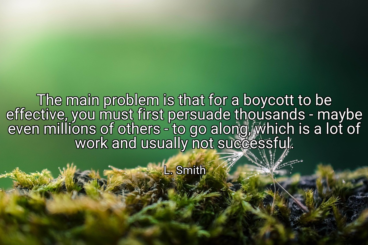 The main problem is that for a boycott to be effective, you must first persuade thousands - maybe even millions of others - to go along, which is a lot of work and usually not successful. - L. Smith