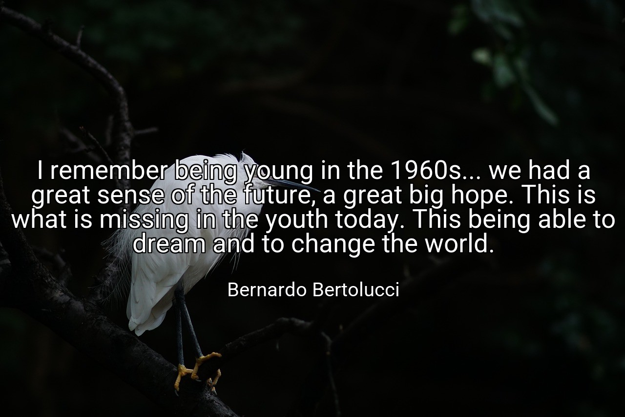 I remember being young in the 1960s... we had a great sense of the future, a great big hope. This is what is missing in the youth today. This being able to dream and to change the world. - Bernardo Bertolucci