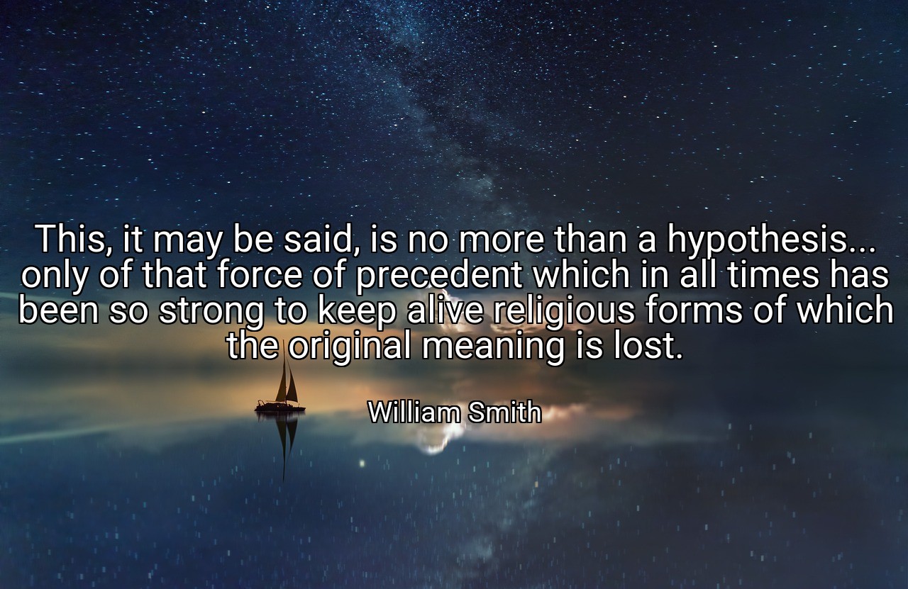 This, it may be said, is no more than a hypothesis... only of that force of precedent which in all times has been so strong to keep alive religious forms of which the original meaning is lost. - William Smith