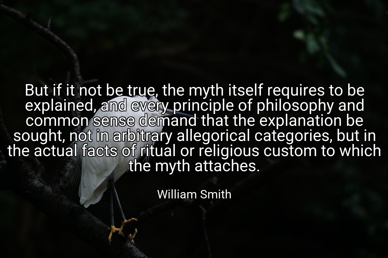 But if it not be true, the myth itself requires to be explained, and every principle of philosophy and common sense demand that the explanation be sought, not in arbitrary allegorical categories, but in the actual facts of ritual or religious custom to which the myth attaches. - William Smith