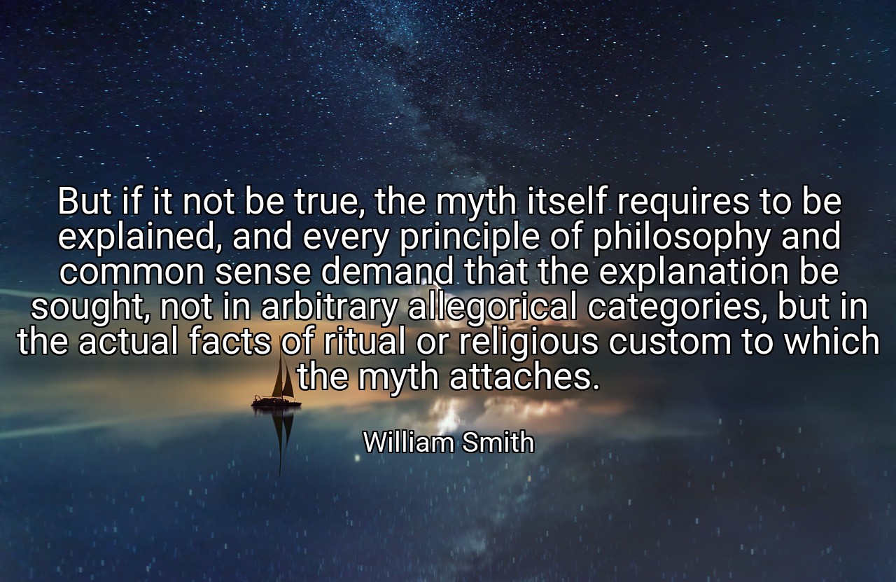 But if it not be true, the myth itself requires to be explained, and every principle of philosophy and common sense demand that the explanation be sought, not in arbitrary allegorical categories, but in the actual facts of ritual or religious custom to which the myth attaches. - William Smith