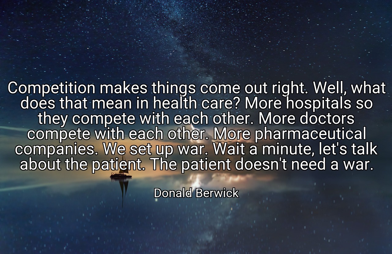 Competition makes things come out right. Well, what does that mean in health care? More hospitals so they compete with each other. More doctors compete with each other. More pharmaceutical companies. We set up war. Wait a minute, let's talk about the patient. The patient doesn't need a war. - Donald Berwick