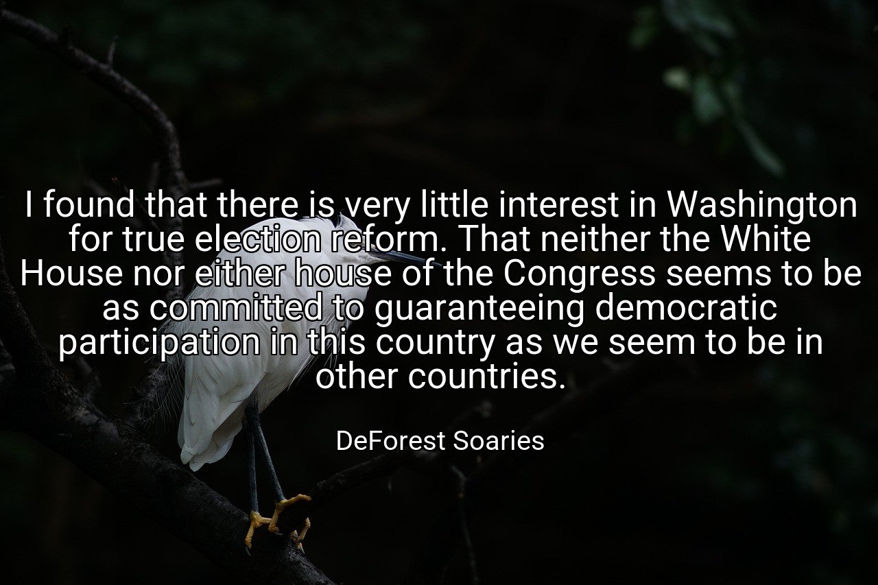 I found that there is very little interest in Washington for true election reform. That neither the White House nor either house of the Congress seems to be as committed to guaranteeing democratic participation in this country as we seem to be in other countries. - DeForest Soaries