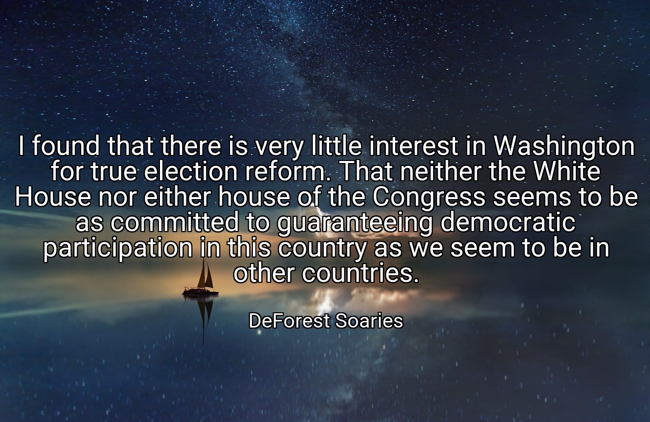 I found that there is very little interest in Washington for true election reform. That neither the White House nor either house of the Congress seems to be as committed to guaranteeing democratic participation in this country as we seem to be in other countries. - DeForest Soaries