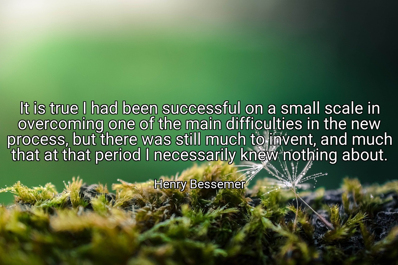 It is true I had been successful on a small scale in overcoming one of the main difficulties in the new process, but there was still much to invent, and much that at that period I necessarily knew nothing about. - Henry Bessemer