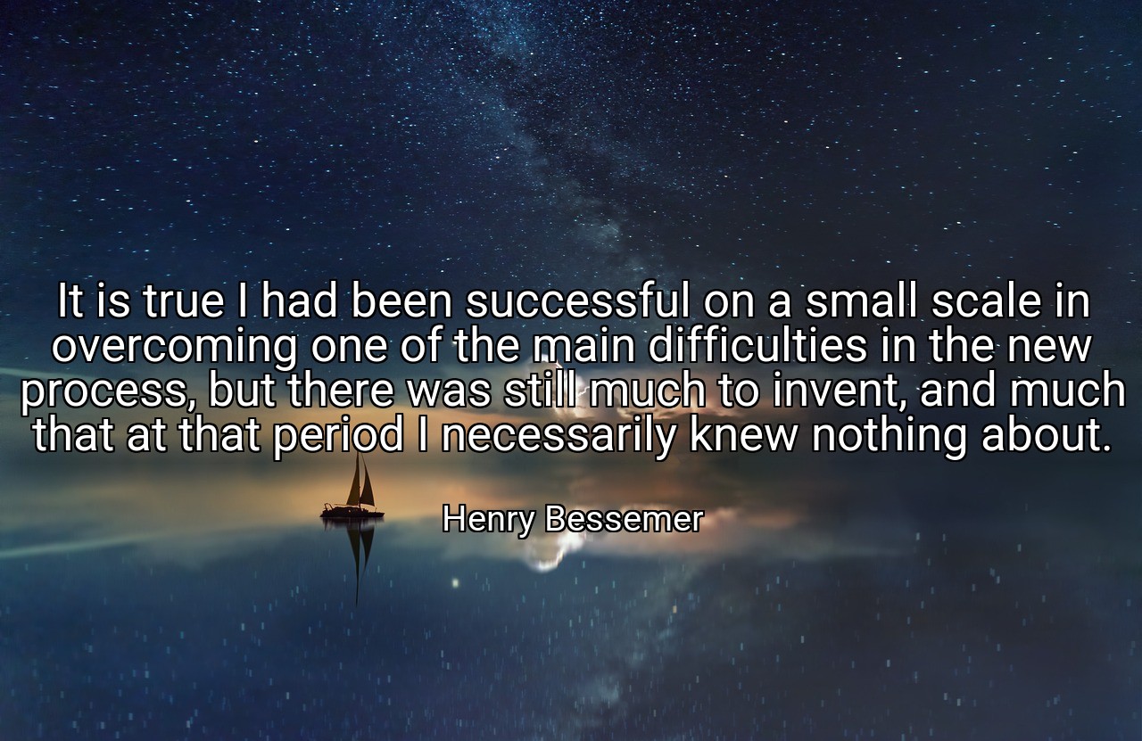 It is true I had been successful on a small scale in overcoming one of the main difficulties in the new process, but there was still much to invent, and much that at that period I necessarily knew nothing about. - Henry Bessemer
