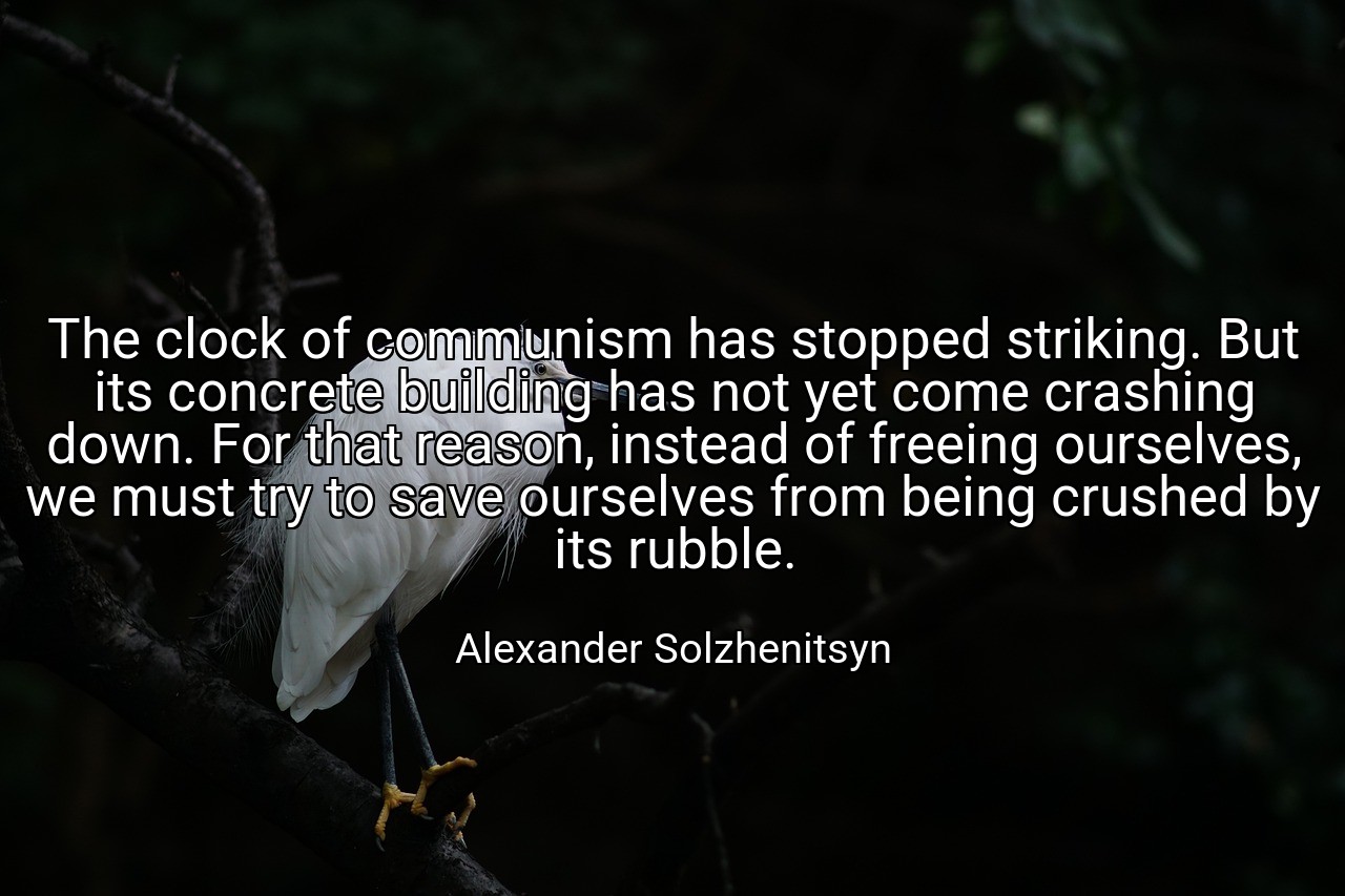The clock of communism has stopped striking. But its concrete building has not yet come crashing down. For that reason, instead of freeing ourselves, we must try to save ourselves from being crushed by its rubble. - Alexander Solzhenitsyn
