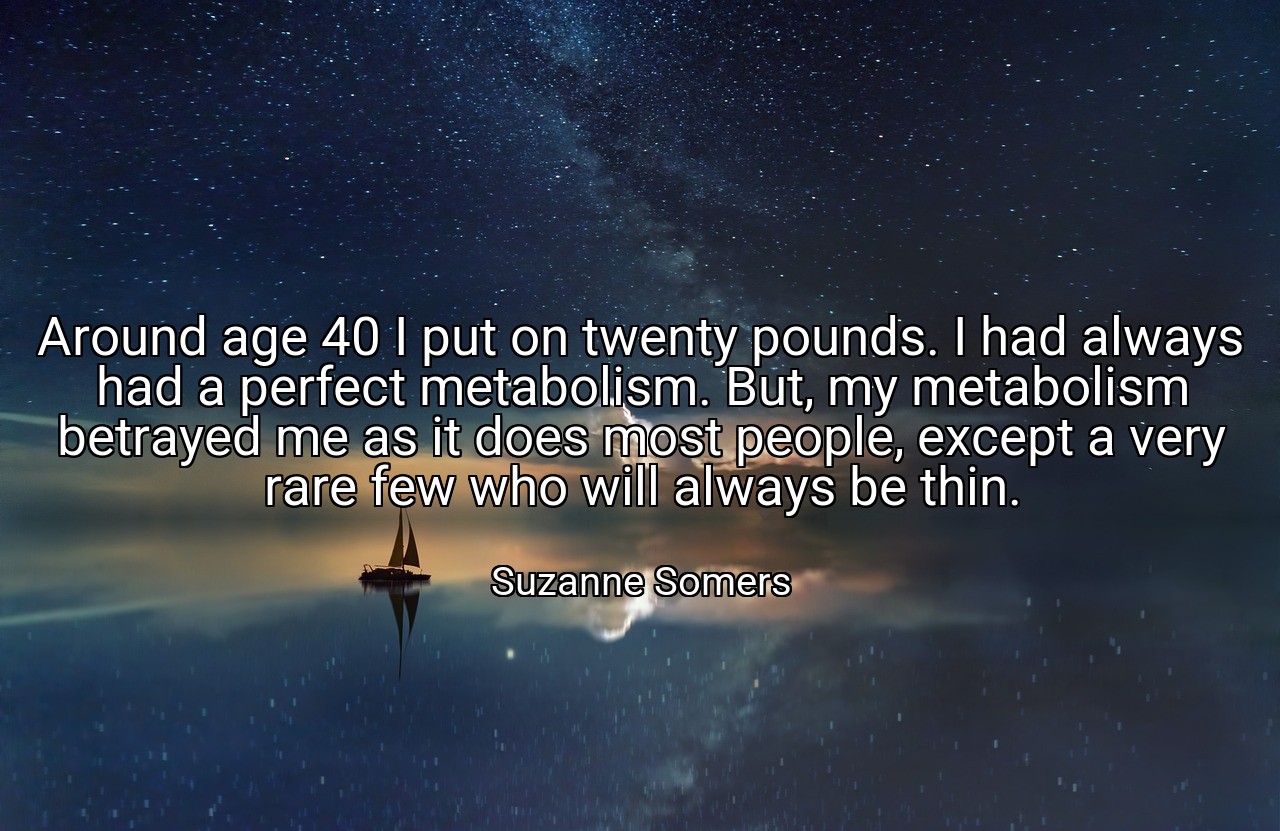 Around age 40 I put on twenty pounds. I had always had a perfect metabolism. But, my metabolism betrayed me as it does most people, except a very rare few who will always be thin. - Suzanne Somers