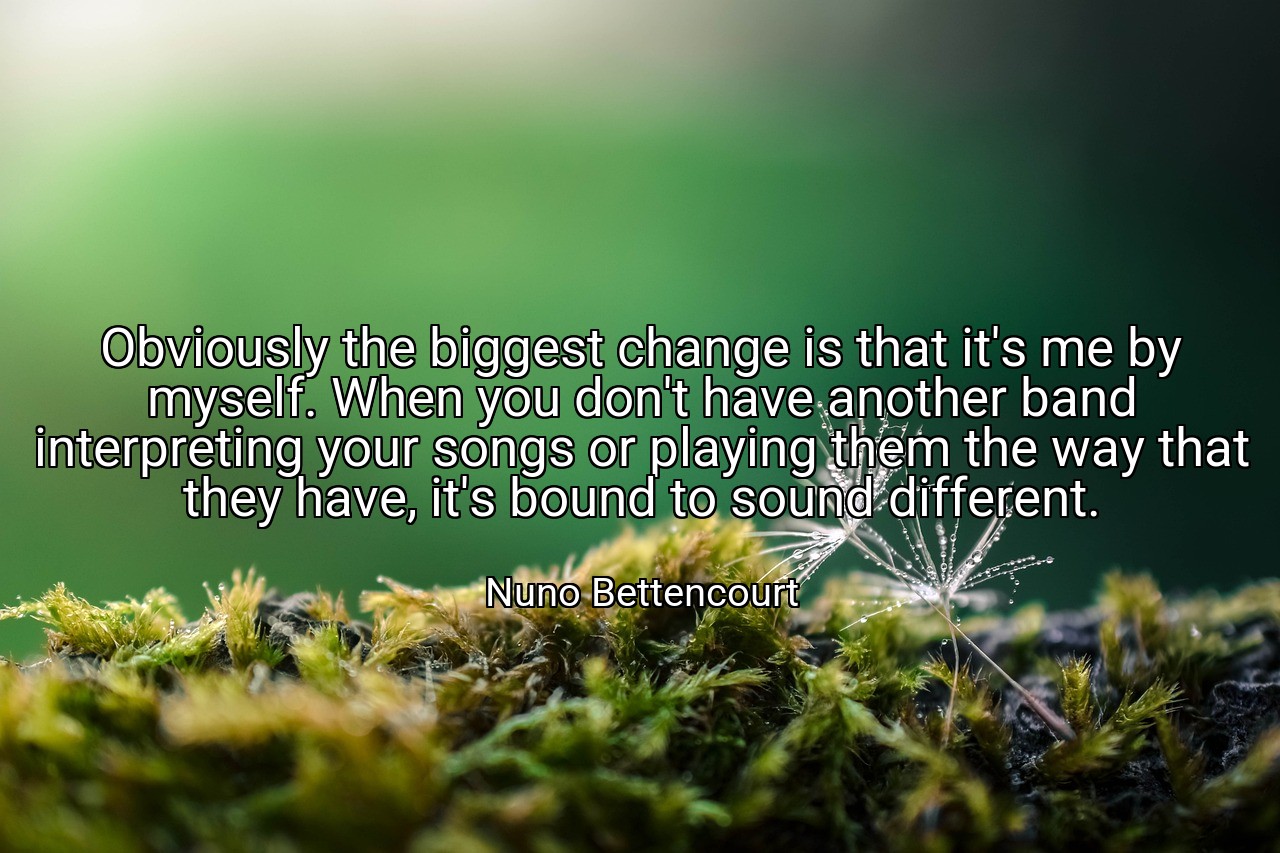 Obviously the biggest change is that it's me by myself. When you don't have another band interpreting your songs or playing them the way that they have, it's bound to sound different. - Nuno Bettencourt