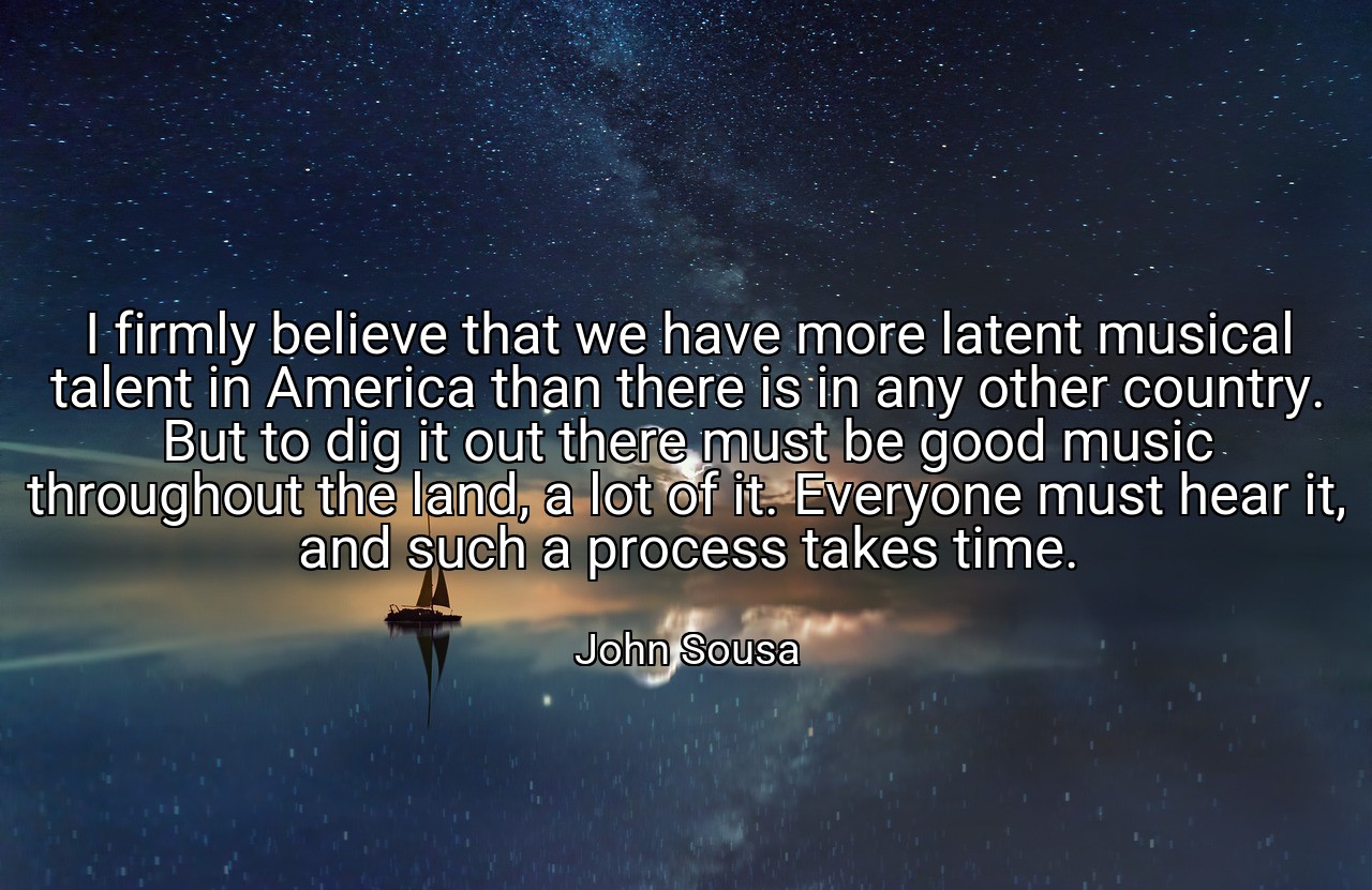 I firmly believe that we have more latent musical talent in America than there is in any other country. But to dig it out there must be good music throughout the land, a lot of it. Everyone must hear it, and such a process takes time. - John Sousa