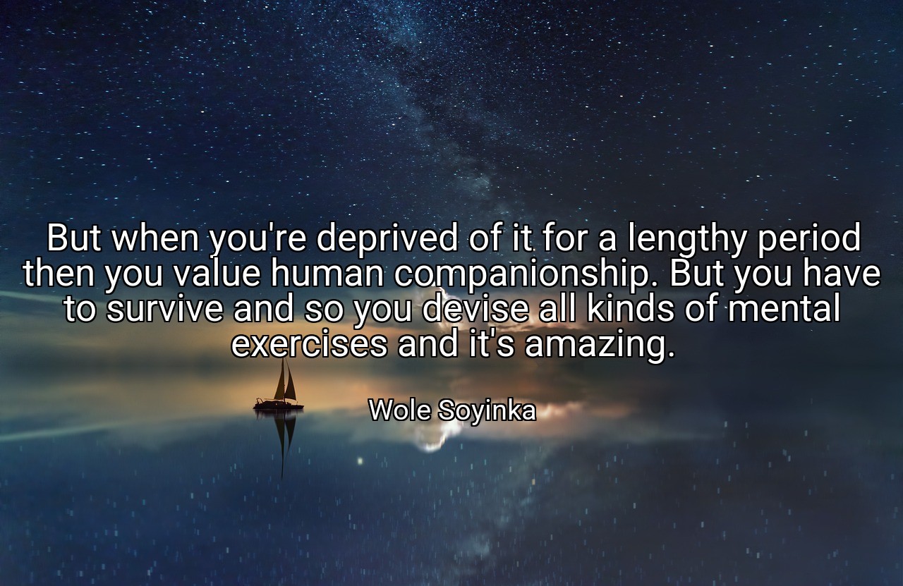 But when you're deprived of it for a lengthy period then you value human companionship. But you have to survive and so you devise all kinds of mental exercises and it's amazing. - Wole Soyinka