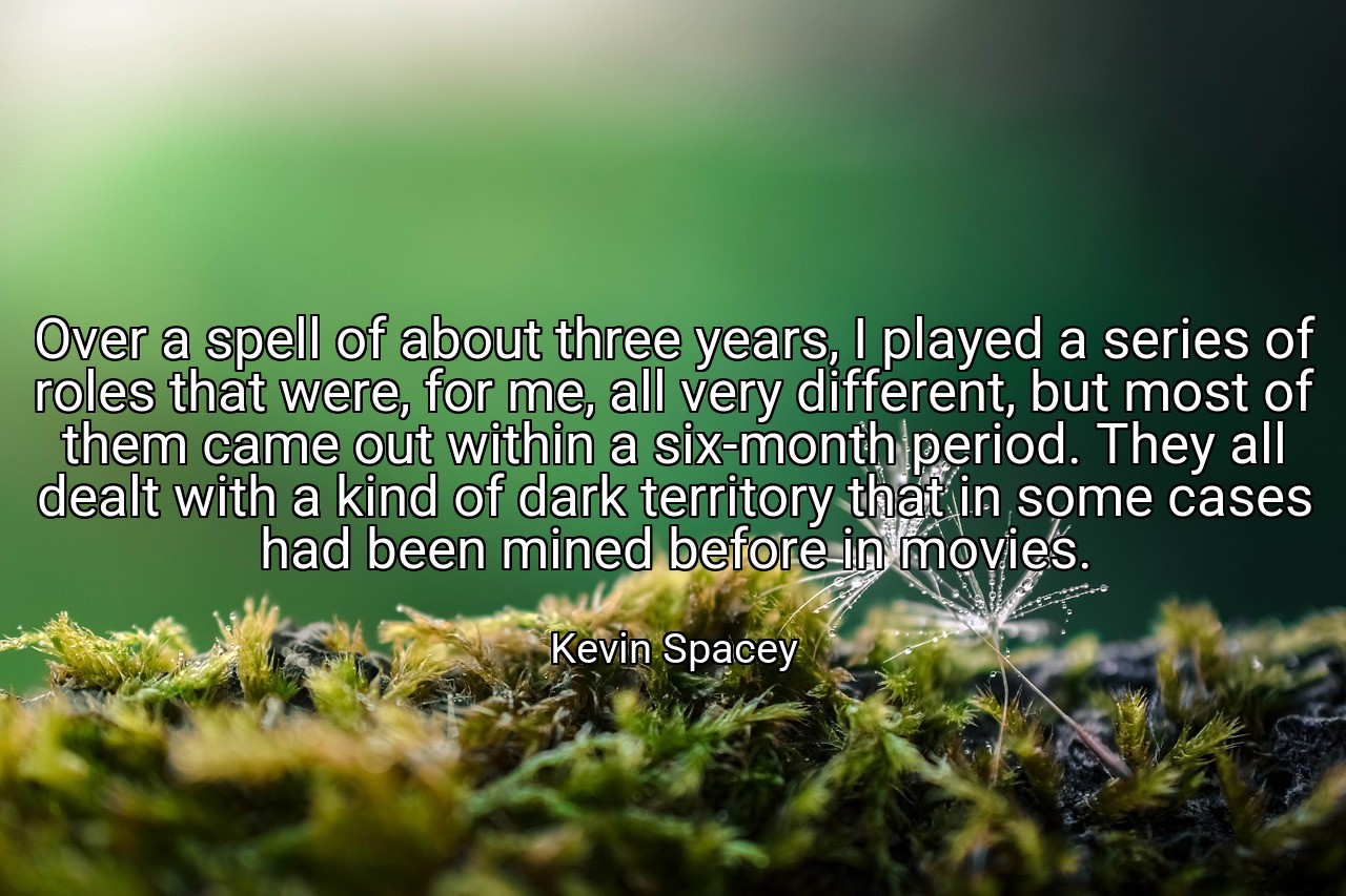 Over a spell of about three years, I played a series of roles that were, for me, all very different, but most of them came out within a six-month period. They all dealt with a kind of dark territory that in some cases had been mined before in movies. - Kevin Spacey