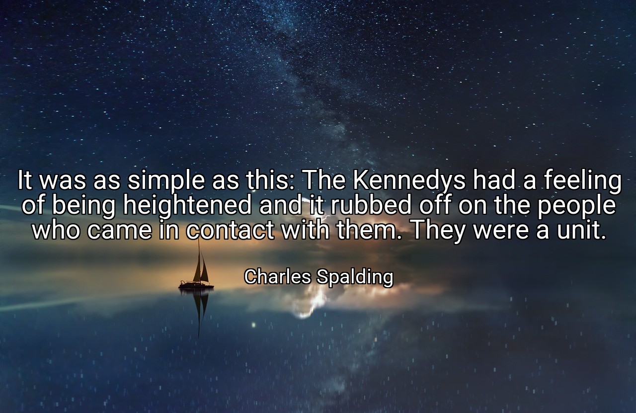 It was as simple as this: The Kennedys had a feeling of being heightened and it rubbed off on the people who came in contact with them. They were a unit. - Charles Spalding