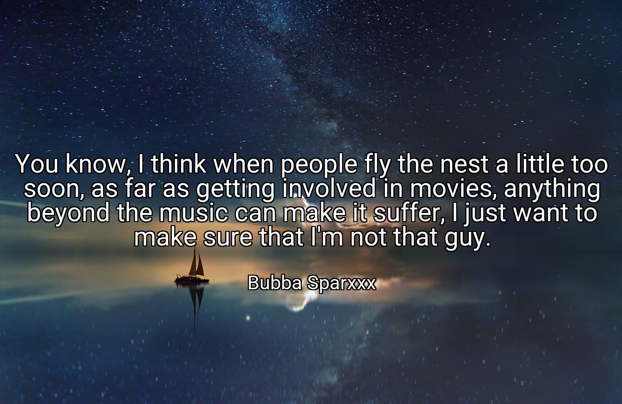 You know, I think when people fly the nest a little too soon, as far as getting involved in movies, anything beyond the music can make it suffer, I just want to make sure that I'm not that guy. - Bubba Sparxxx