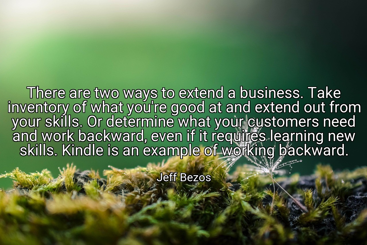 There are two ways to extend a business. Take inventory of what you're good at and extend out from your skills. Or determine what your customers need and work backward, even if it requires learning new skills. Kindle is an example of working backward. - Jeff Bezos