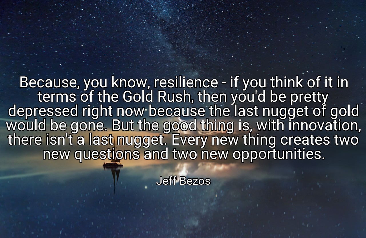 Because, you know, resilience - if you think of it in terms of the Gold Rush, then you'd be pretty depressed right now because the last nugget of gold would be gone. But the good thing is, with innovation, there isn't a last nugget. Every new thing creates two new questions and two new opportunities. - Jeff Bezos