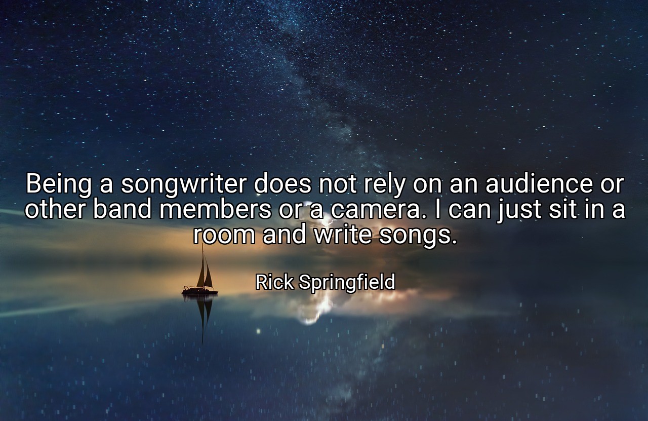 Being a songwriter does not rely on an audience or other band members or a camera. I can just sit in a room and write songs. - Rick Springfield
