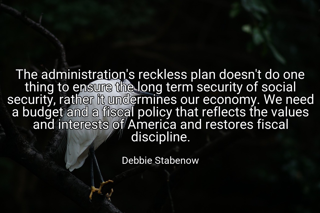 The administration's reckless plan doesn't do one thing to ensure the long term security of social security, rather it undermines our economy. We need a budget and a fiscal policy that reflects the values and interests of America and restores fiscal discipline. - Debbie Stabenow