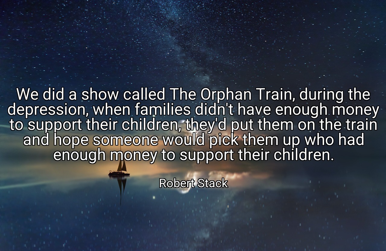 We did a show called The Orphan Train, during the depression, when families didn't have enough money to support their children, they'd put them on the train and hope someone would pick them up who had enough money to support their children. - Robert Stack