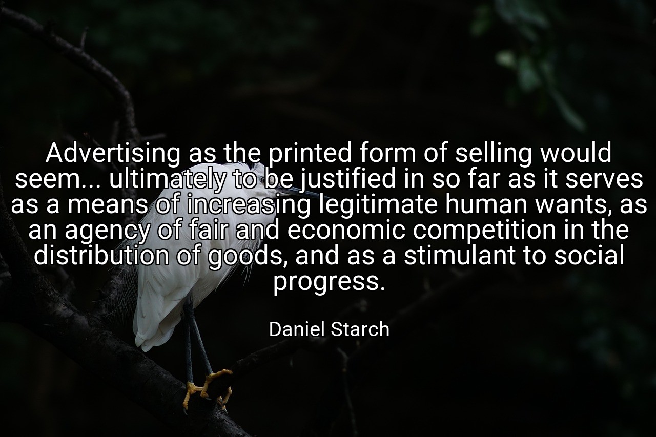 Advertising as the printed form of selling would seem... ultimately to be justified in so far as it serves as a means of increasing legitimate human wants, as an agency of fair and economic competition in the distribution of goods, and as a stimulant to social progress. - Daniel Starch
