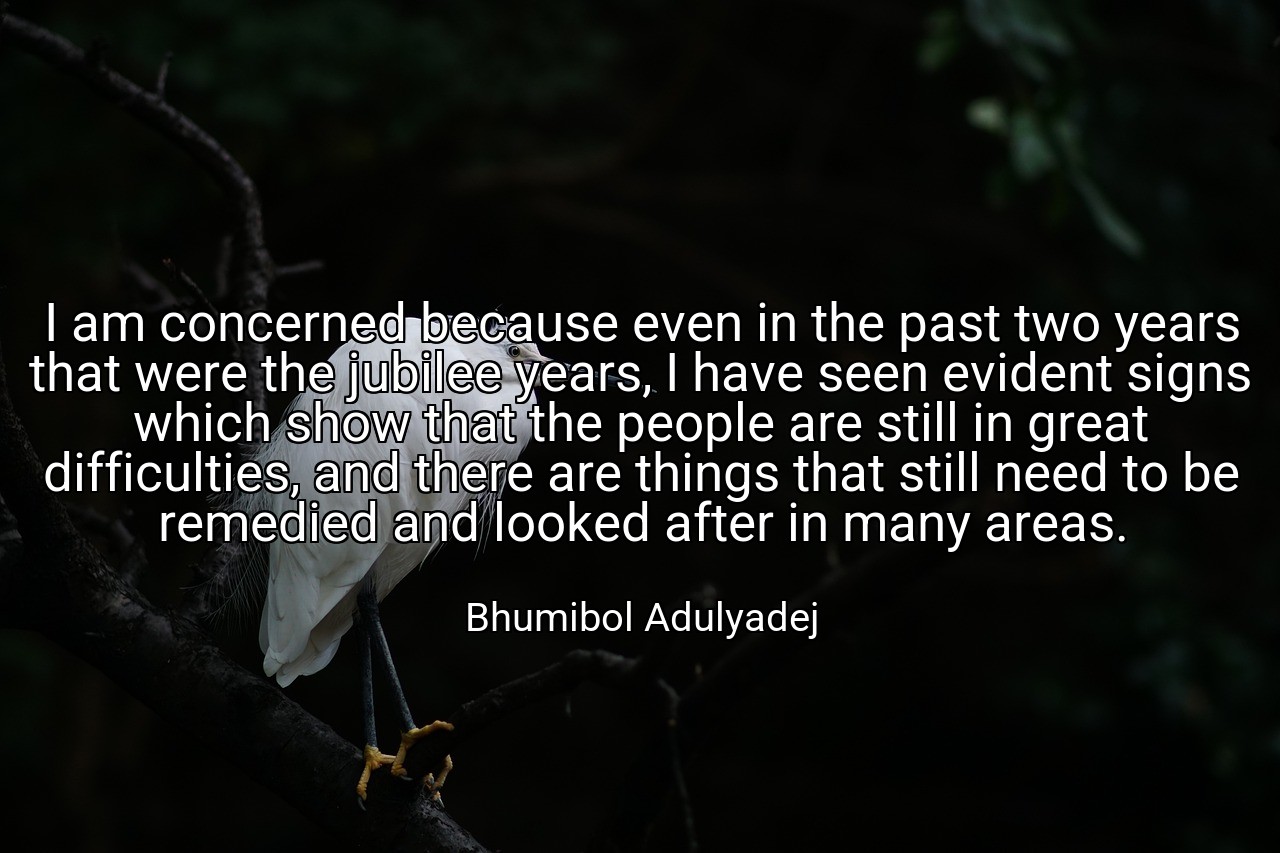 I am concerned because even in the past two years that were the jubilee years, I have seen evident signs which show that the people are still in great difficulties, and there are things that still need to be remedied and looked after in many areas. - Bhumibol Adulyadej