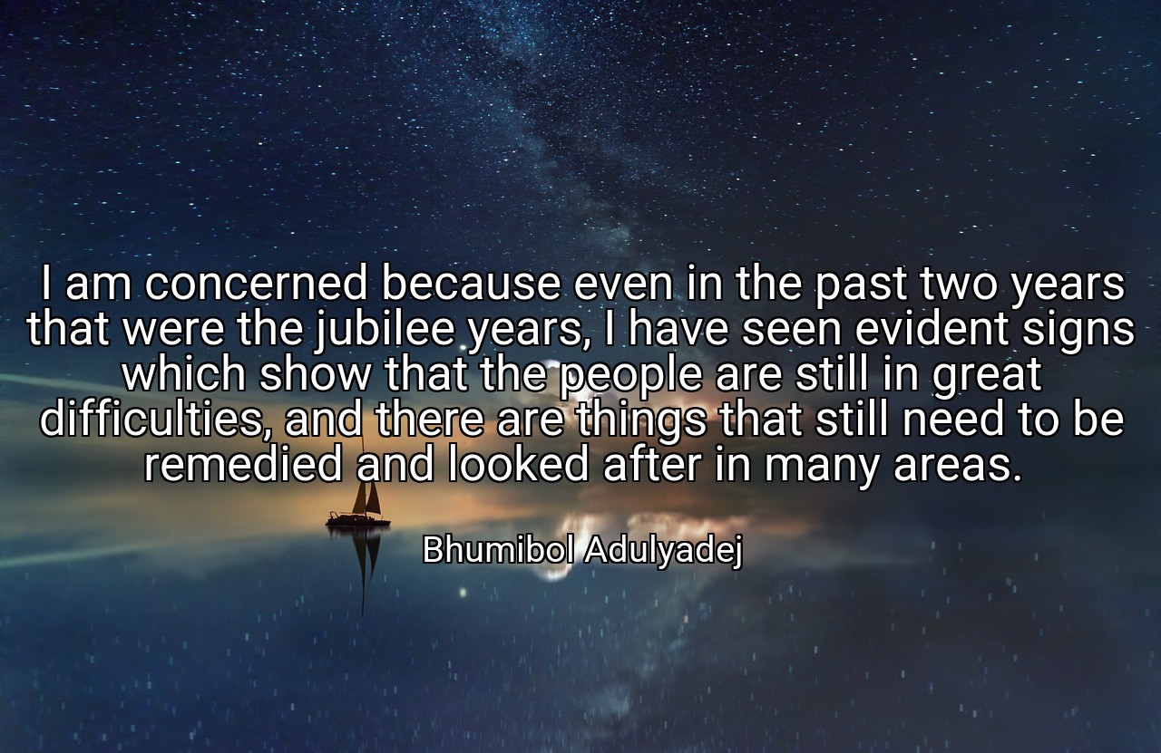 I am concerned because even in the past two years that were the jubilee years, I have seen evident signs which show that the people are still in great difficulties, and there are things that still need to be remedied and looked after in many areas. - Bhumibol Adulyadej