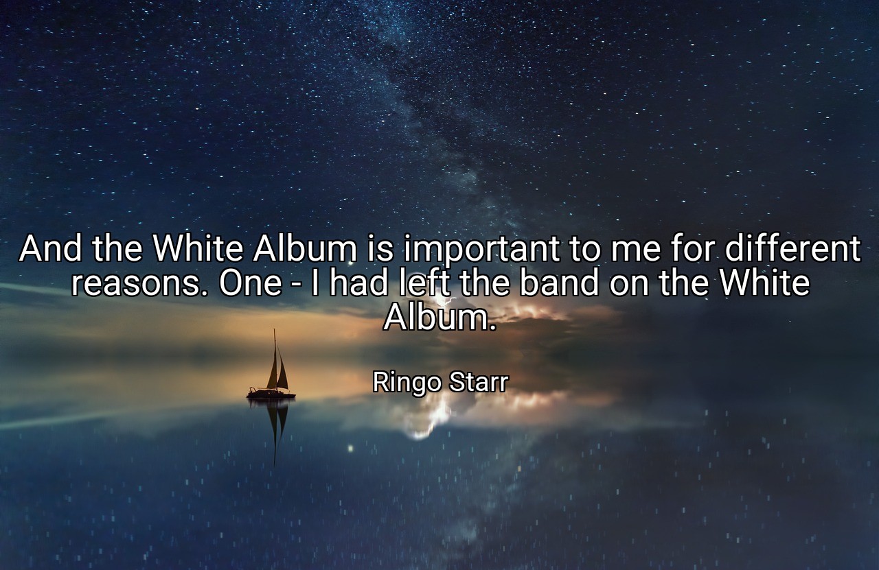 And the White Album is important to me for different reasons. One - I had left the band on the White Album. - Ringo Starr
