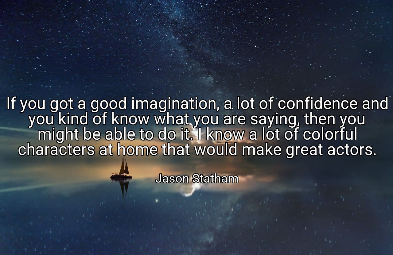 If you got a good imagination, a lot of confidence and you kind of know what you are saying, then you might be able to do it. I know a lot of colorful characters at home that would make great actors. - Jason Statham