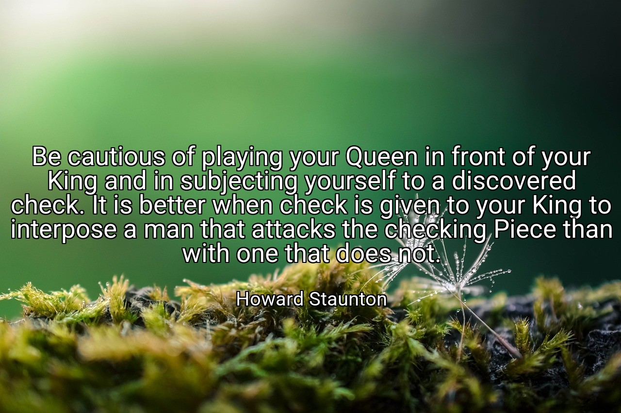 Be cautious of playing your Queen in front of your King and in subjecting yourself to a discovered check. It is better when check is given to your King to interpose a man that attacks the checking Piece than with one that does not. - Howard Staunton