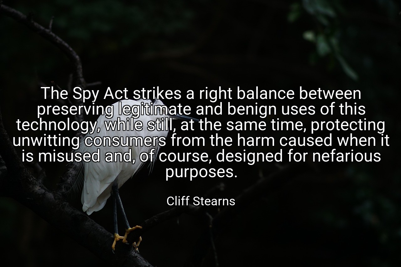 The Spy Act strikes a right balance between preserving legitimate and benign uses of this technology, while still, at the same time, protecting unwitting consumers from the harm caused when it is misused and, of course, designed for nefarious purposes. - Cliff Stearns
