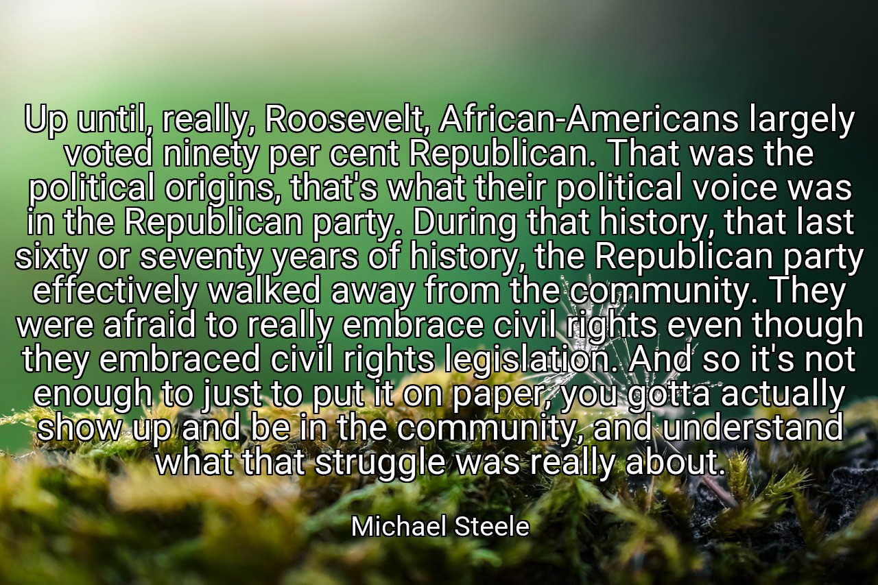 Up until, really, Roosevelt, African-Americans largely voted ninety per cent Republican. That was the political origins, that's what their political voice was in the Republican party. During that history, that last sixty or seventy years of history, the Republican party effectively walked away from the community. They were afraid to really embrace civil rights even though they embraced civil rights legislation. And so it's not enough to just to put it on paper, you gotta actually show up and be in the community, and understand what that struggle was really about. - Michael Steele