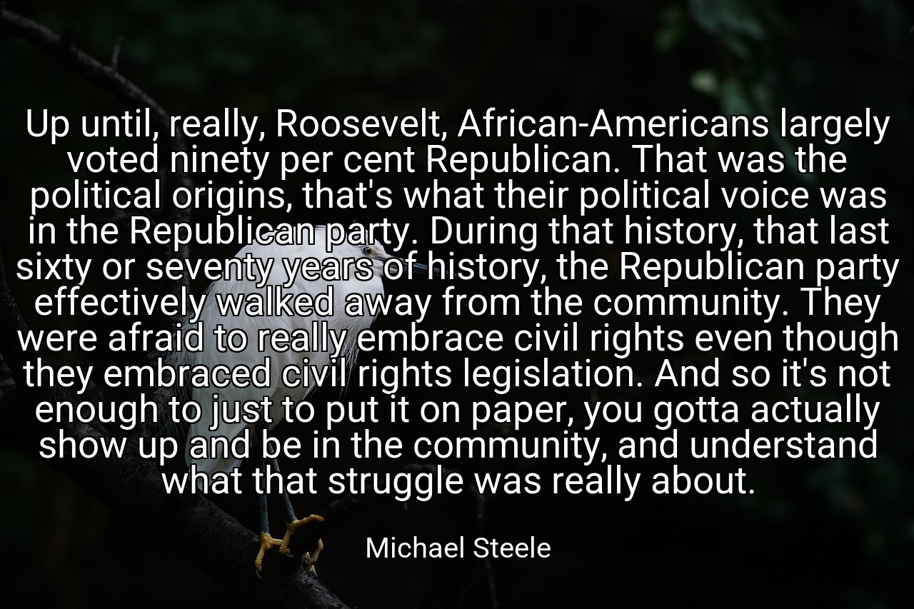 Up until, really, Roosevelt, African-Americans largely voted ninety per cent Republican. That was the political origins, that's what their political voice was in the Republican party. During that history, that last sixty or seventy years of history, the Republican party effectively walked away from the community. They were afraid to really embrace civil rights even though they embraced civil rights legislation. And so it's not enough to just to put it on paper, you gotta actually show up and be in the community, and understand what that struggle was really about. - Michael Steele