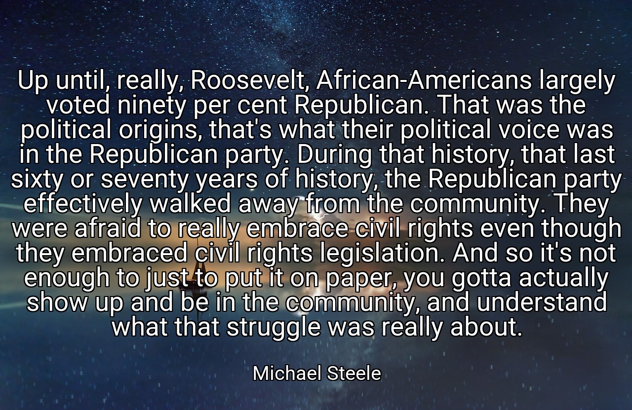 Up until, really, Roosevelt, African-Americans largely voted ninety per cent Republican. That was the political origins, that's what their political voice was in the Republican party. During that history, that last sixty or seventy years of history, the Republican party effectively walked away from the community. They were afraid to really embrace civil rights even though they embraced civil rights legislation. And so it's not enough to just to put it on paper, you gotta actually show up and be in the community, and understand what that struggle was really about. - Michael Steele