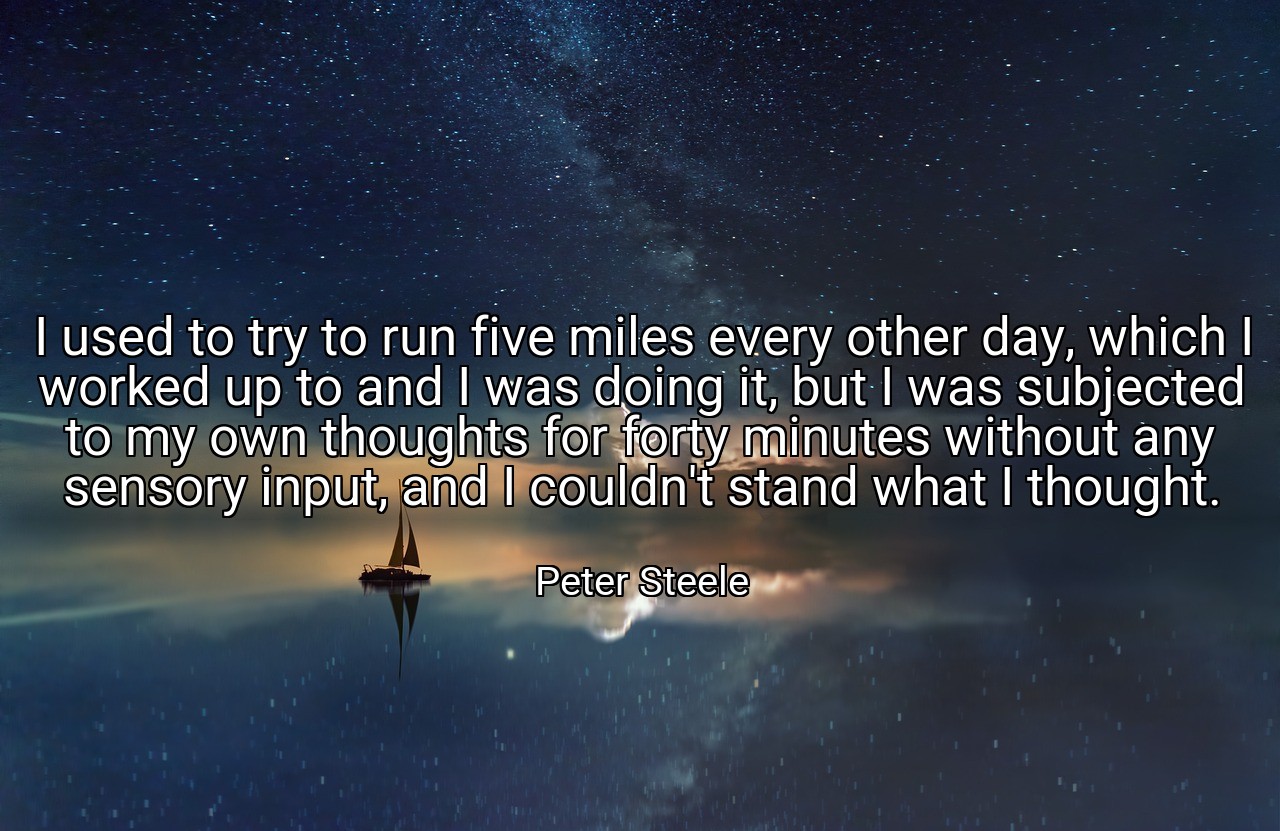 I used to try to run five miles every other day, which I worked up to and I was doing it, but I was subjected to my own thoughts for forty minutes without any sensory input, and I couldn't stand what I thought. - Peter Steele