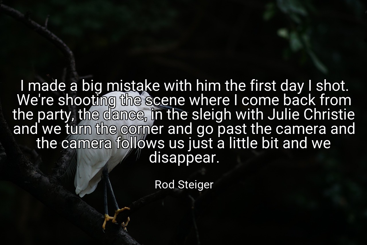 I made a big mistake with him the first day I shot. We're shooting the scene where I come back from the party, the dance, in the sleigh with Julie Christie and we turn the corner and go past the camera and the camera follows us just a little bit and we disappear. - Rod Steiger