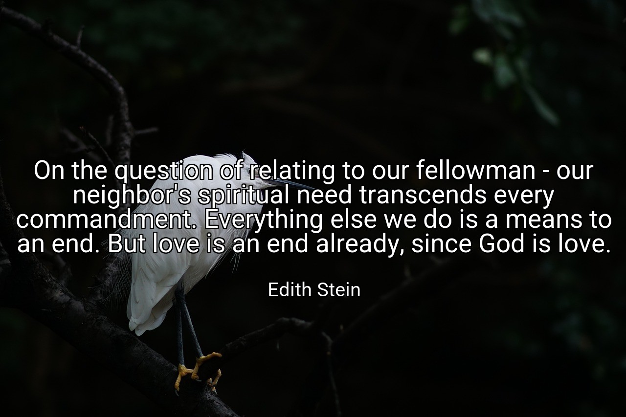 On the question of relating to our fellowman - our neighbor's spiritual need transcends every commandment. Everything else we do is a means to an end. But love is an end already, since God is love. - Edith Stein