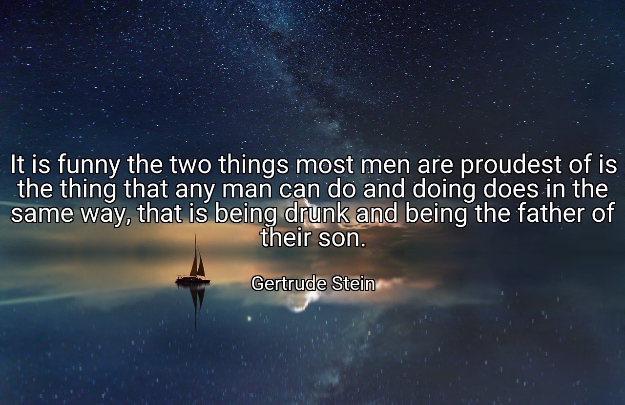 It is funny the two things most men are proudest of is the thing that any man can do and doing does in the same way, that is being drunk and being the father of their son. - Gertrude Stein