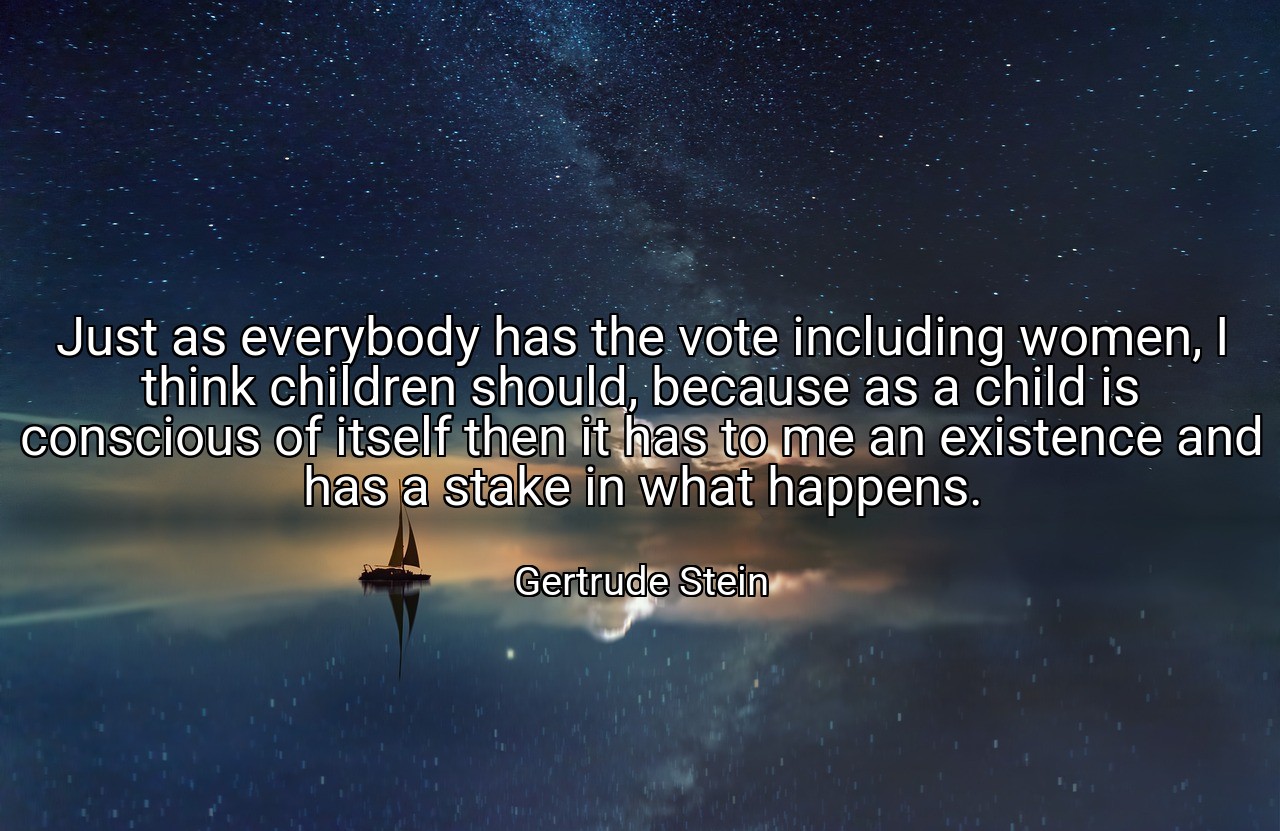 Just as everybody has the vote including women, I think children should, because as a child is conscious of itself then it has to me an existence and has a stake in what happens. - Gertrude Stein