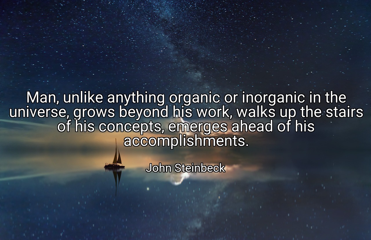Man, unlike anything organic or inorganic in the universe, grows beyond his work, walks up the stairs of his concepts, emerges ahead of his accomplishments. - John Steinbeck