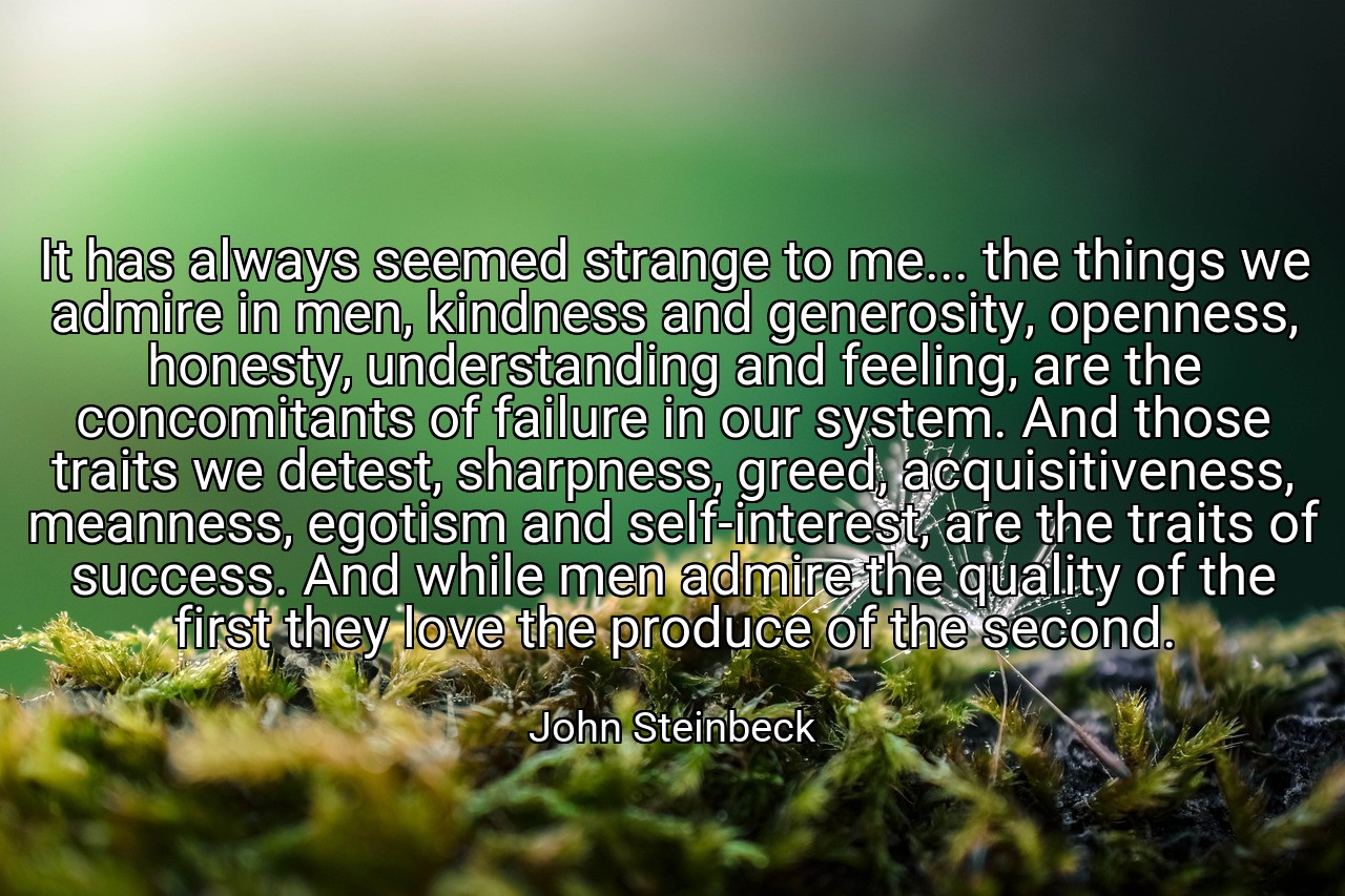 It has always seemed strange to me... the things we admire in men, kindness and generosity, openness, honesty, understanding and feeling, are the concomitants of failure in our system. And those traits we detest, sharpness, greed, acquisitiveness, meanness, egotism and self-interest, are the traits of success. And while men admire the quality of the first they love the produce of the second. - John Steinbeck