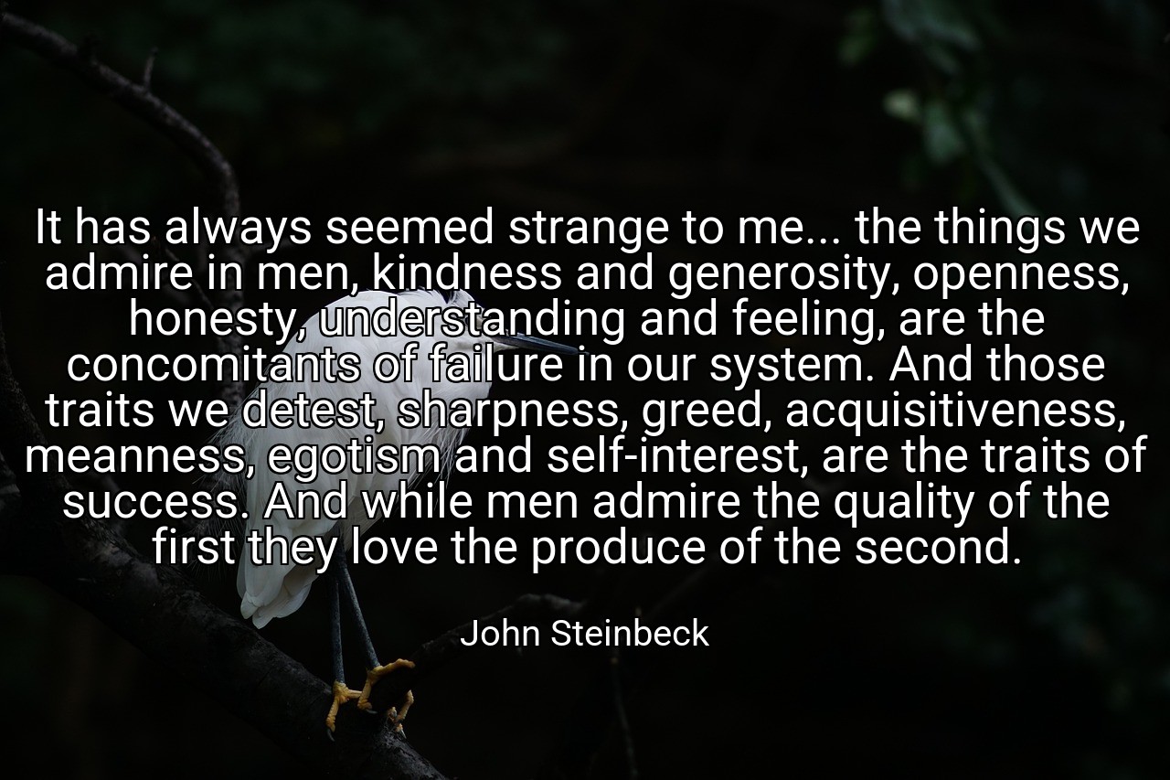 It has always seemed strange to me... the things we admire in men, kindness and generosity, openness, honesty, understanding and feeling, are the concomitants of failure in our system. And those traits we detest, sharpness, greed, acquisitiveness, meanness, egotism and self-interest, are the traits of success. And while men admire the quality of the first they love the produce of the second. - John Steinbeck