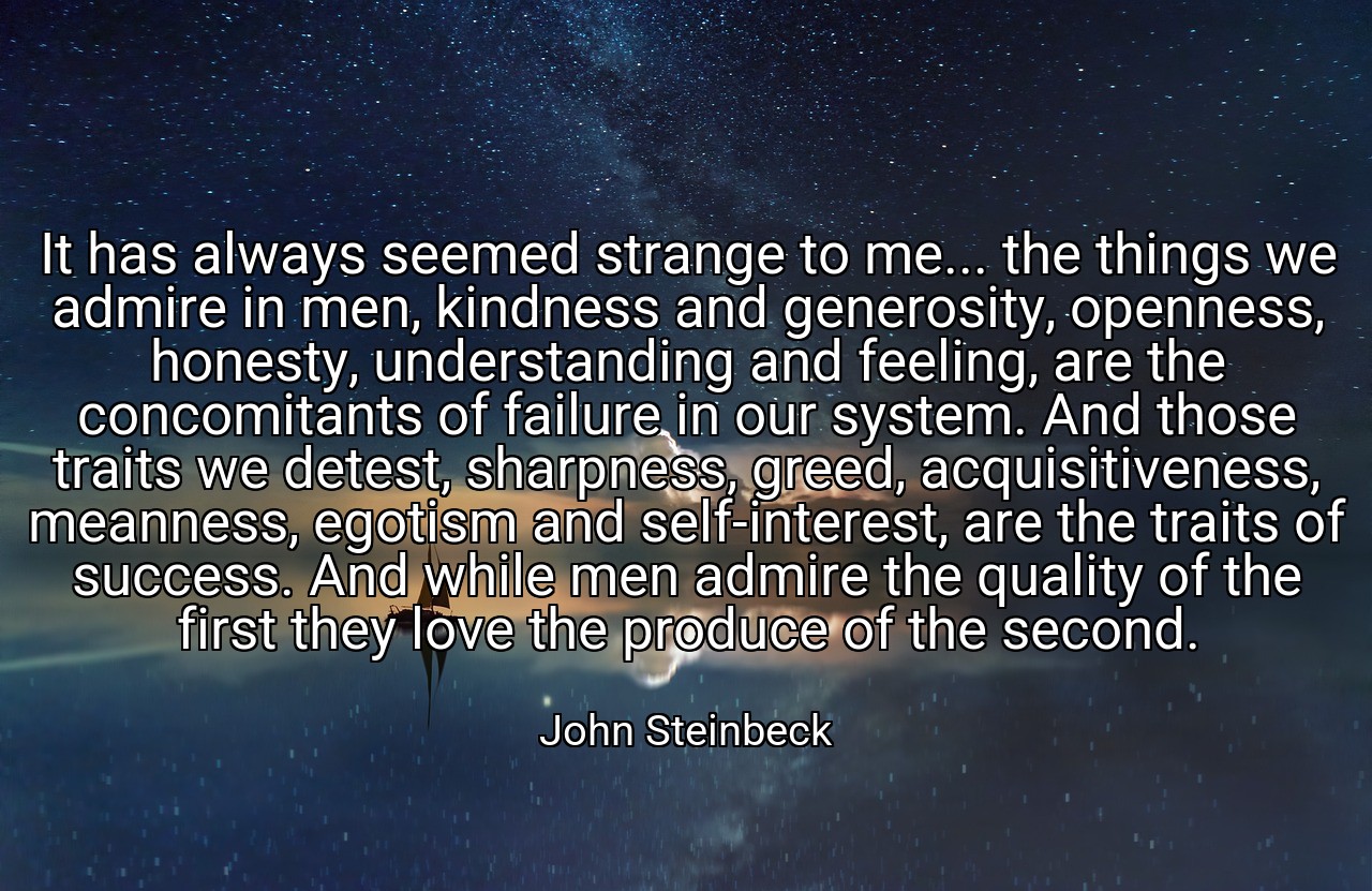 It has always seemed strange to me... the things we admire in men, kindness and generosity, openness, honesty, understanding and feeling, are the concomitants of failure in our system. And those traits we detest, sharpness, greed, acquisitiveness, meanness, egotism and self-interest, are the traits of success. And while men admire the quality of the first they love the produce of the second. - John Steinbeck