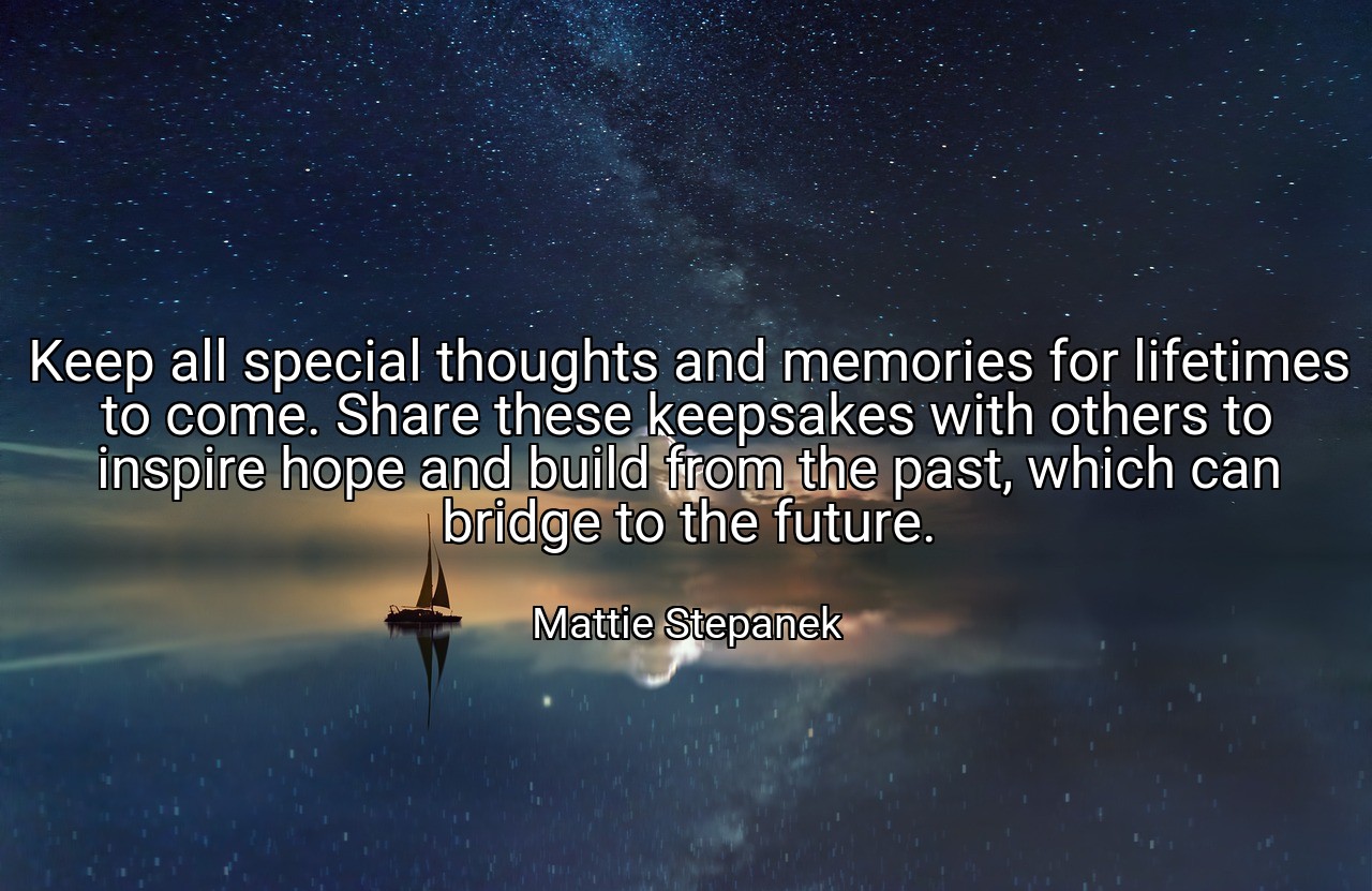 Keep all special thoughts and memories for lifetimes to come. Share these keepsakes with others to inspire hope and build from the past, which can bridge to the future. - Mattie Stepanek