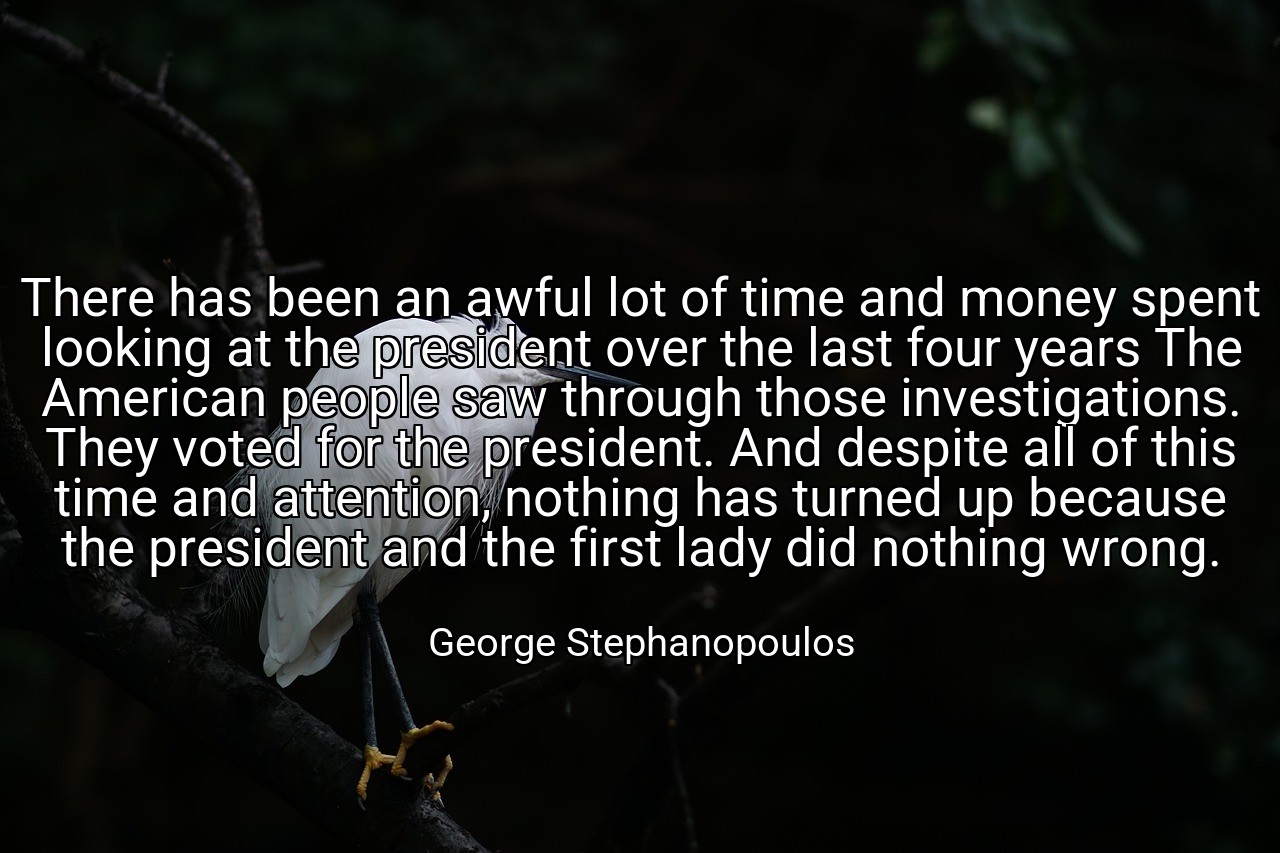 There has been an awful lot of time and money spent looking at the president over the last four years The American people saw through those investigations. They voted for the president. And despite all of this time and attention, nothing has turned up because the president and the first lady did nothing wrong. - George Stephanopoulos