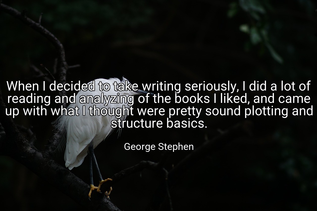 When I decided to take writing seriously, I did a lot of reading and analyzing of the books I liked, and came up with what I thought were pretty sound plotting and structure basics. - George Stephen