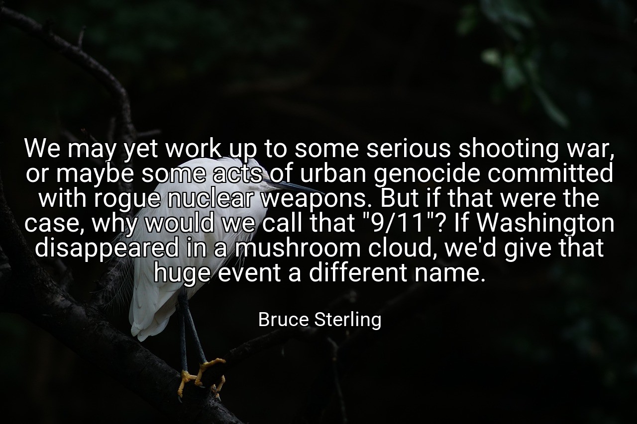 We may yet work up to some serious shooting war, or maybe some acts of urban genocide committed with rogue nuclear weapons. But if that were the case, why would we call that "9/11"? If Washington disappeared in a mushroom cloud, we'd give that huge event a different name. - Bruce Sterling