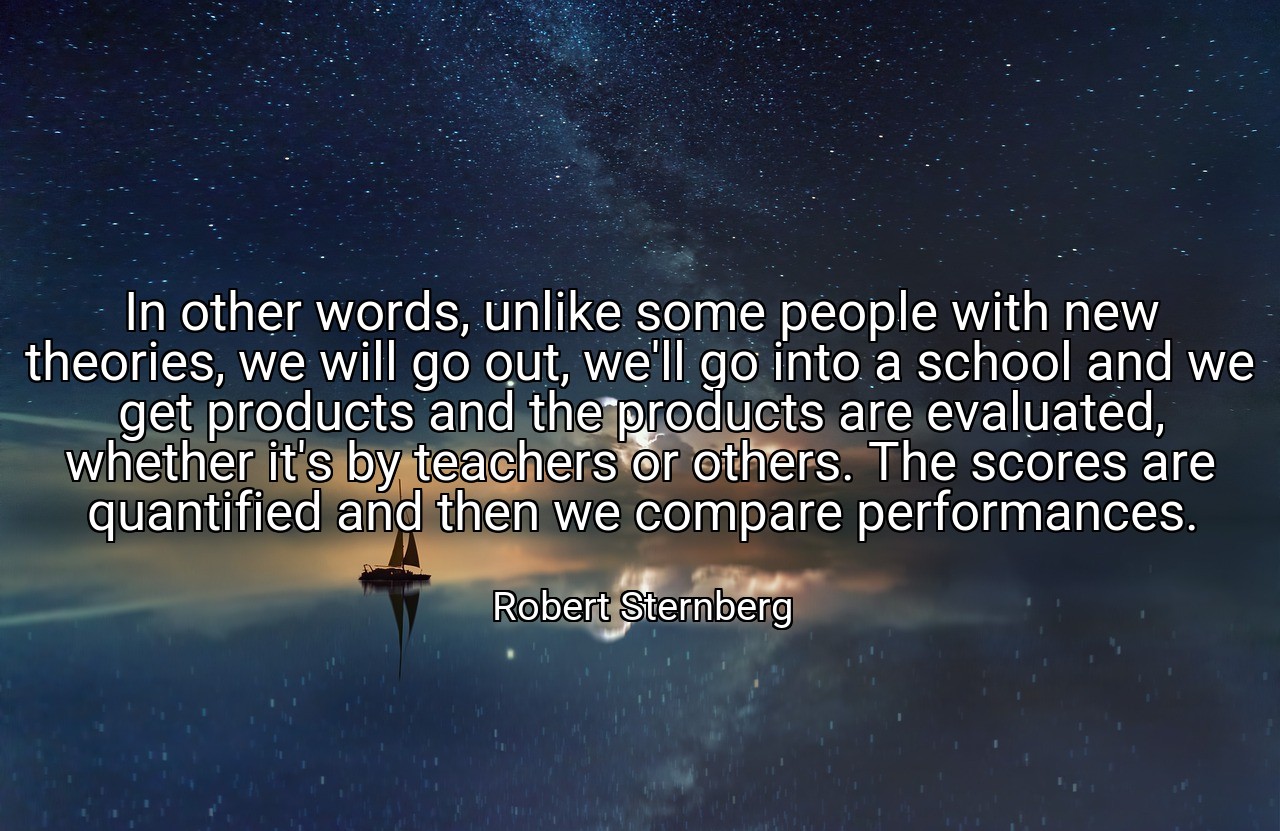 In other words, unlike some people with new theories, we will go out, we'll go into a school and we get products and the products are evaluated, whether it's by teachers or others. The scores are quantified and then we compare performances. - Robert Sternberg